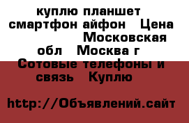куплю планшет, смартфон,айфон › Цена ­ 1500-2000 - Московская обл., Москва г. Сотовые телефоны и связь » Куплю   